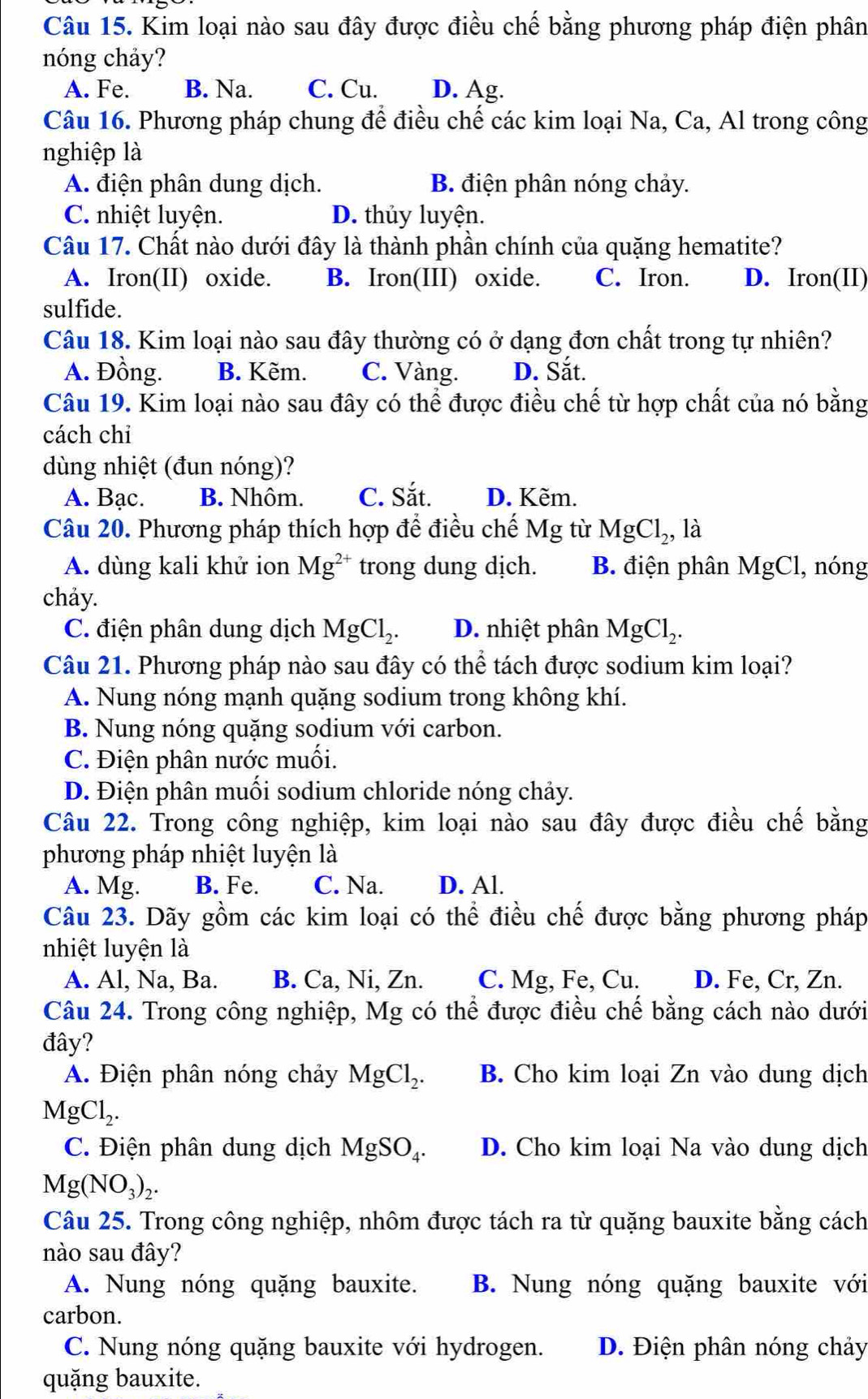 Kim loại nào sau đây được điều chế bằng phương pháp điện phân
nóng chảy?
A. Fe. B. Na. C. Cu. D. Ag.
Câu 16. Phương pháp chung để điều chế các kim loại Na, Ca, Al trong công
nghiệp là
A. điện phân dung dịch. B. điện phân nóng chảy.
C. nhiệt luyện. D. thủy luyện.
Câu 17. Chất nào dưới đây là thành phần chính của quặng hematite?
A. Iron(II) oxide. B. Iron(III) oxide. C. Iron. D. Iron(II)
sulfide.
Câu 18. Kim loại nào sau đây thường có ở dạng đơn chất trong tự nhiên?
A. Đồng. B. Kẽm. C. Vàng. D. Sắt.
Câu 19. Kim loại nào sau đây có thể được điều chế từ hợp chất của nó bằng
cách chỉ
dùng nhiệt (đun nóng)?
A. Bạc. B. Nhôm. C. Sắt. D. Kẽm.
Câu 20. Phương pháp thích hợp để điều chế Mg từ MgCl_2,la
A. dùng kali khử ion Mg^(2+) trong dung dịch. B. điện phân MgCl , nóng
chảy.
C. điện phân dung dịch MgCl_2. D. nhiệt phân MgCl_2.
Câu 21. Phương pháp nào sau đây có thể tách được sodium kim loại?
A. Nung nóng mạnh quặng sodium trong không khí.
B. Nung nóng quặng sodium với carbon.
C. Điện phân nước muối.
D. Điện phân muối sodium chloride nóng chảy.
Câu 22. Trong công nghiệp, kim loại nào sau đây được điều chế bằng
phương pháp nhiệt luyện là
A. Mg. B. Fe. C. Na. D. Al.
Câu 23. Dãy gồm các kim loại có thể điều chế được bằng phương pháp
nhiệt luyện là
A. Al, Na, Ba. B. Ca, Ni, Zn. C. Mg, Fe, Cu. D. Fe, Cr, Zn.
Câu 24. Trong công nghiệp, Mg có thể được điều chế bằng cách nào dưới
đây?
A. Điện phân nóng chảy MgCl_2. B. Cho kim loại Zn vào dung dịch
MgCl_2.
C. Điện phân dung dịch MgSO_4. D. Cho kim loại Na vào dung dịch
Mg(NO_3)_2.
Câu 25. Trong công nghiệp, nhôm được tách ra từ quặng bauxite bằng cách
nào sau đây?
A. Nung nóng quặng bauxite. B. Nung nóng quặng bauxite với
carbon.
C. Nung nóng quặng bauxite với hydrogen. D. Điện phân nóng chảy
quặng bauxite.