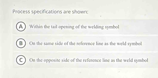 Process specifications are shown: 
A  Within the tail opening of the welding symbol 
B ) On the same side of the reference line as the weld symbol 
C) On the opposite side of the reference line as the weld symbol