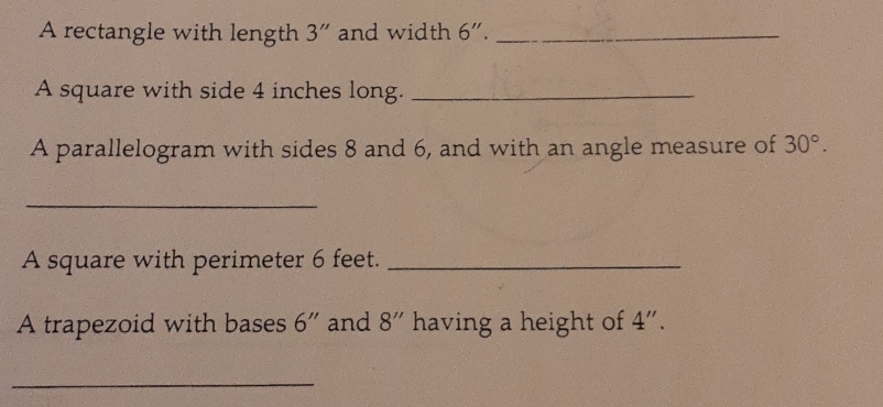 A rectangle with length 3 ” and width 6''. _ 
A square with side 4 inches long._ 
A parallelogram with sides 8 and 6, and with an angle measure of 30°. 
_ 
A square with perimeter 6 feet._ 
A trapezoid with bases 6'' and 8'' having a height of 4". 
_