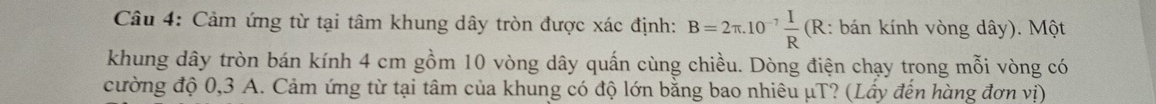 Cảm ứng từ tại tâm khung dây tròn được xác định: B=2π .10^(-7) I/R  ( R: bán kính vòng dây). Một 
khung dây tròn bán kính 4 cm gồm 10 vòng dây quấn cùng chiều. Dòng điện chạy trong mỗi vòng có 
cường độ 0,3 A. Cảm ứng từ tại tâm của khung có độ lớn bằng bao nhiêu μT? (Lầy đến hàng đơn vị)