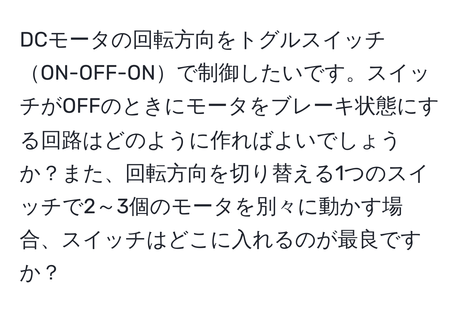 DCモータの回転方向をトグルスイッチON-OFF-ONで制御したいです。スイッチがOFFのときにモータをブレーキ状態にする回路はどのように作ればよいでしょうか？また、回転方向を切り替える1つのスイッチで2～3個のモータを別々に動かす場合、スイッチはどこに入れるのが最良ですか？