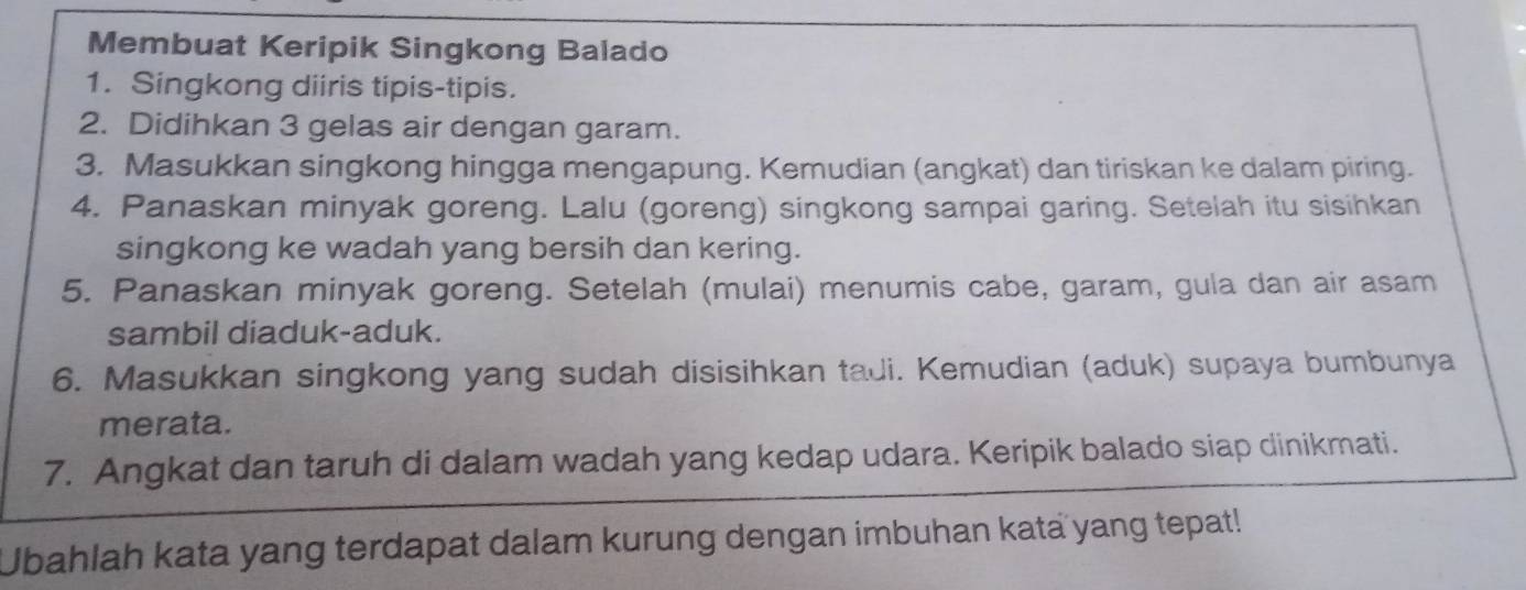 Membuat Keripik Singkong Balado 
1. Singkong diiris tipis-tipis. 
2. Didihkan 3 gelas air dengan garam. 
3. Masukkan singkong hingga mengapung. Kemudian (angkat) dan tiriskan ke dalam piring. 
4. Panaskan minyak goreng. Lalu (goreng) singkong sampai garing. Setelah itu sisihkan 
singkong ke wadah yang bersih dan kering. 
5. Panaskan minyak goreng. Setelah (mulai) menumis cabe, garam, gula dan air asam 
sambil diaduk-aduk. 
6. Masukkan singkong yang sudah disisihkan tadi. Kemudian (aduk) supaya bumbunya 
merata. 
7. Angkat dan taruh di dalam wadah yang kedap udara. Keripik balado siap dinikmati. 
Ubahlah kata yang terdapat dalam kurung dengan imbuhan kata yang tepat!