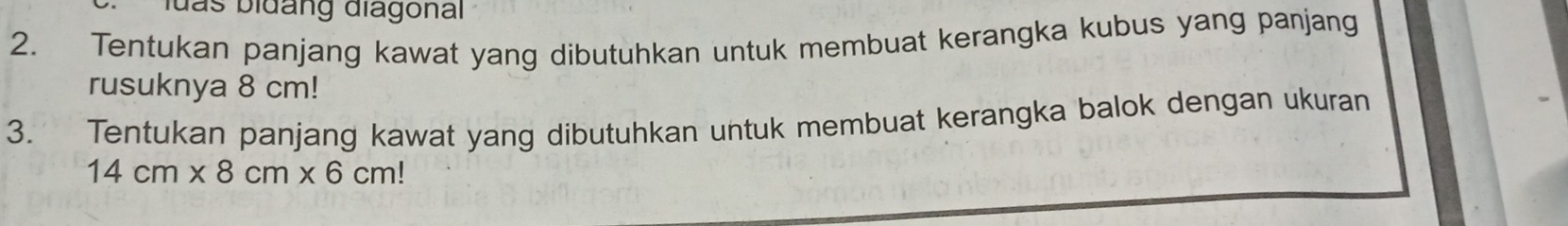 luas biđàng điagonal 
2. Tentukan panjang kawat yang dibutuhkan untuk membuat kerangka kubus yang panjang 
rusuknya 8 cm! 
3. Tentukan panjang kawat yang dibutuhkan untuk membuat kerangka balok dengan ukuran
14cm* 8cm* 6cm!