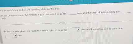 Fill in each blank so that the resulting statement is true 
'n the complex plane, the horizonal axis is referred to as the _axis and the vertical axis is called the_ 
ands . 
In the complex plane, the horizontal axis is referred to as the □ axds and the vertical axs is called the 
□ axis