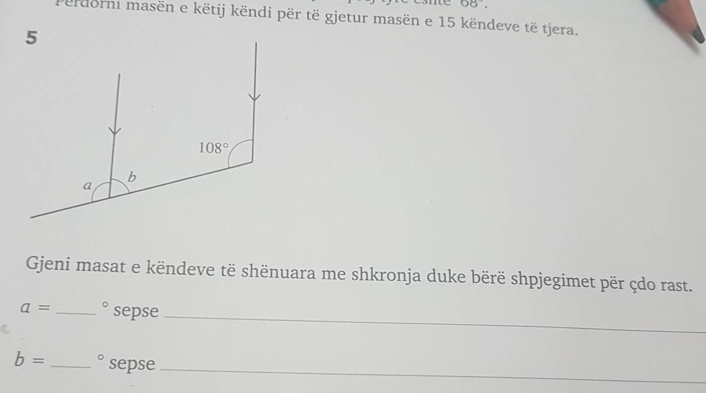 68°.
erdorni masën e këtij këndi për të gjetur masën e 15 këndeve të tjera.
Gjeni masat e këndeve të shënuara me shkronja duke bërë shpjegimet për çdo rast.
a= _
bigcirc sepse_
_
b= _ bigcirc sepse