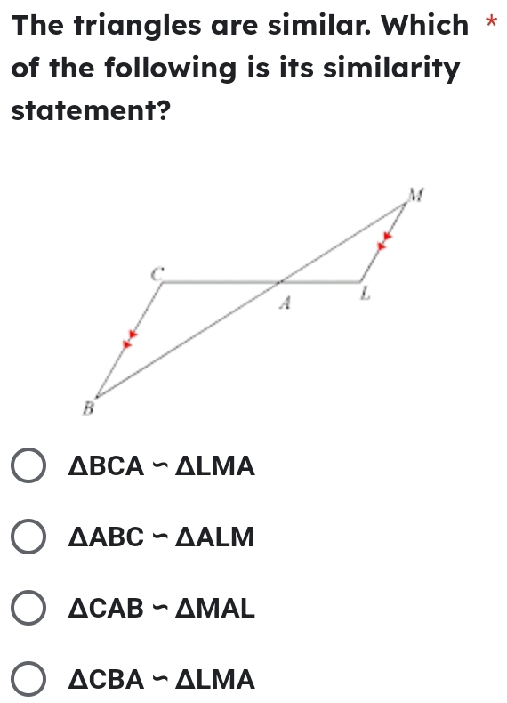 The triangles are similar. Which *
of the following is its similarity
statement?
△ BCAsim △ LMA
△ ABCsim △ ALM
△ CABsim △ MAL
△ CBAsim △ LMA