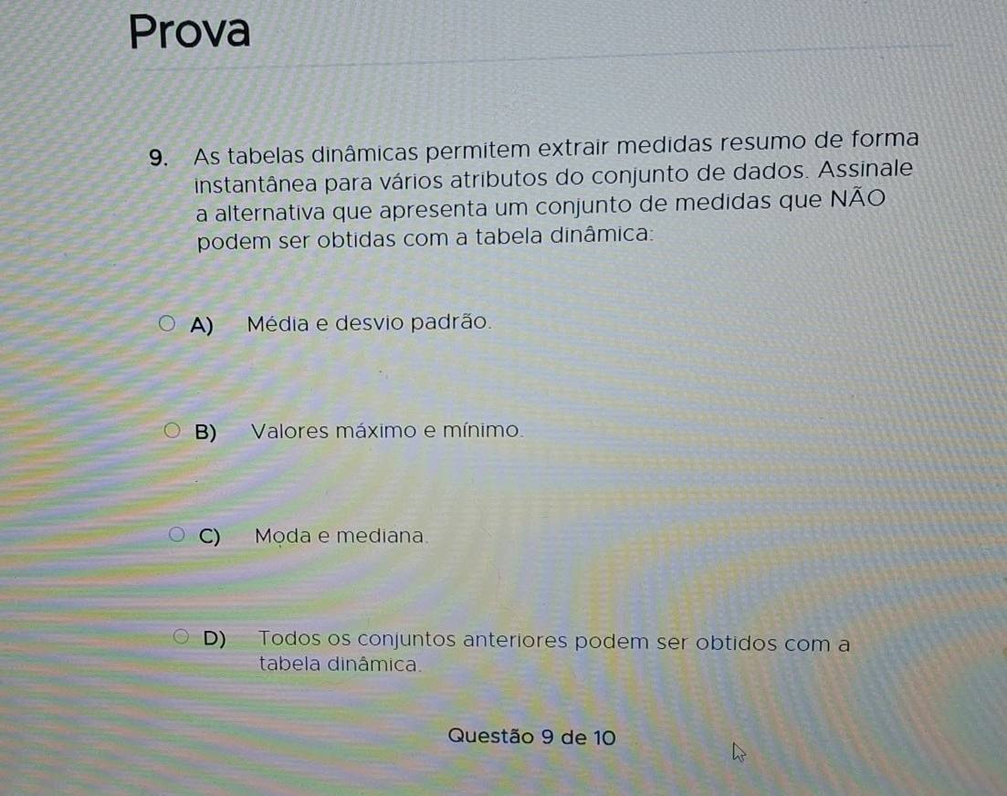 Prova
9. As tabelas dinâmicas permitem extrair medidas resumo de forma
instantânea para vários atributos do conjunto de dados. Assinale
a alternativa que apresenta um conjunto de medidas que NÃO
podem ser obtidas com a tabela dinâmica:
A) Média e desvio padrão.
B) Valores máximo e mínimo.
C) Moda e mediana.
D) Todos os conjuntos anteriores podem ser obtidos com a
tabela dinâmica.
Questão 9 de 10