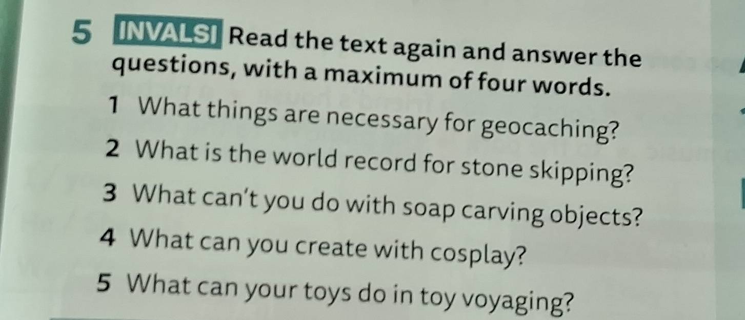 5 [NVALS] Read the text again and answer the 
questions, with a maximum of four words. 
1 What things are necessary for geocaching? 
2 What is the world record for stone skipping? 
3 What can’t you do with soap carving objects? 
4 What can you create with cosplay? 
5 What can your toys do in toy voyaging?