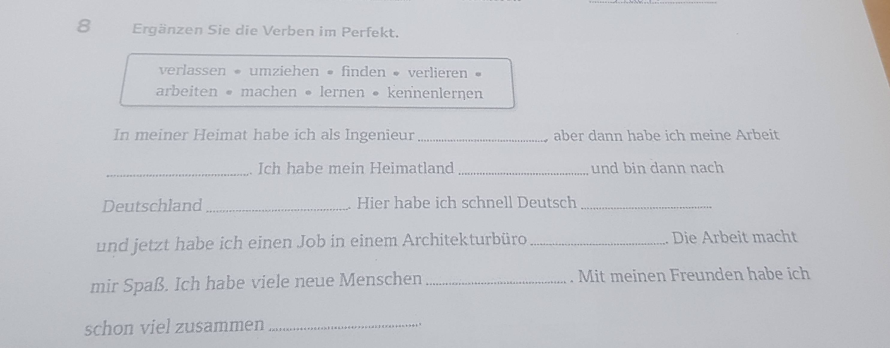 Ergänzen Sie die Verben im Perfekt. 
verlassen « umziehen • finden « verlieren « 
arbeiten « machen • lernen • kennenlernen 
In meiner Heimat habe ich als Ingenieur _aber dann habe ich meine Arbeit 
_Ich habe mein Heimatland_ und bin dann nach 
Deutschland _. Hier habe ich schnell Deutsch_ 
und jetzt habe ich einen Job in einem Architekturbüro _Die Arbeit macht 
mir Spaß. Ich habe viele neue Menschen _. Mit meinen Freunden habe ich 
schon viel zusammen_