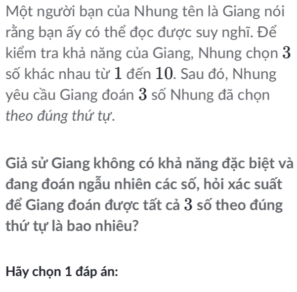 Một người bạn của Nhung tên là Giang nói 
rằng bạn ấy có thể đọc được suy nghĩ. Để 
kiểm tra khả năng của Giang, Nhung chọn 3
số khác nhau từ 1 đến 10. Sau đó, Nhung 
yêu cầu Giang đoán 3 số Nhung đã chọn 
theo đúng thứ tự. 
Giả sử Giang không có khả năng đặc biệt và 
đang đoán ngẫu nhiên các số, hỏi xác suất 
để Giang đoán được tất cả 3 số theo đúng 
thứ tự là bao nhiêu? 
Hãy chọn 1 đáp án: