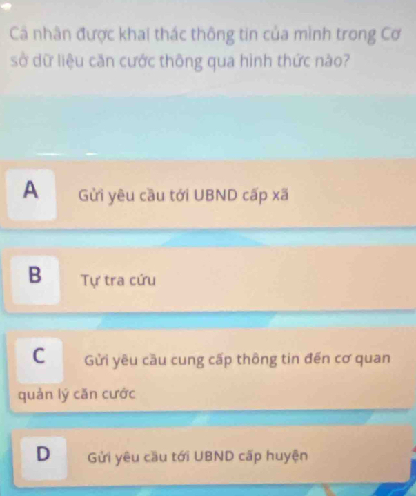 Cá nhân được khai thác thông tin của mình trong Cơ
sở dữ liệu căn cước thông qua hình thức nào?
A Gửi yêu cầu tới UBND cấp xã
B Tự tra cứu
C Gửi yêu cầu cung cấp thông tin đến cơ quan
quản lý căn cước
D Gửi yêu cầu tới UBND cấp huyện