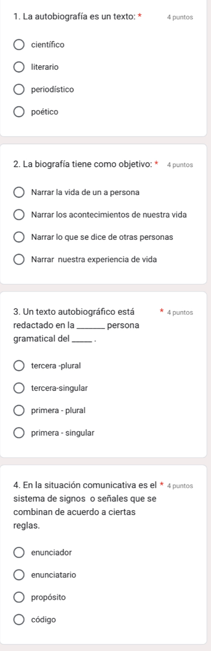 La autobiografía es un texto: * 4 puntos
científico
literario
periodístico
poético
2. La biografía tiene como objetivo: * 4 puntos
Narrar la vida de un a persona
Narrar los acontecimientos de nuestra vida
Narrar lo que se dice de otras personas
Narrar nuestra experiencia de vida
3. Un texto autobiográfico está 4 puntos
redactado en la _persona
gramatical del_
tercera -plural
tercera-singular
primera - plural
primera - singular
4. En la situación comunicativa es e * 4 puntos
sistema de signos o señales que se
combinan de acuerdo a ciertas
reglas.
enunciador
enunciatario
propósito
código