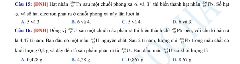 [ĐNH] Hạt nhân _(90)^(230)Th sau một chuỗi phóng xạ α và β¯ thì biến thành hạt nhân _(82)^(206)Pb. Số hạt
α và số hạt electron phát ra ở chuỗi phóng xạ này lần lượt là
A. 5 và 3. B. 6 và 4. C. 5 và 4. D. 6 và 3.
Câu 16: [ĐNH] Đồng vị _(92)^(238)U sau một chuỗi các phân rã thì biến thành chì beginarrayr 206 82endarray F Pb bền, với chu kì bán rã
là 4,47 tỉ năm. Ban đầu có một mẫu _(92)^(238)U nguyên chất. Sau 2 tỉ năm, lượng chì _(82)^(206)Pb trong mẫu chất có
khối lượng 0,2 g và đây đều là sản phầm phân rã từ _(92)^(238)U. Ban đầu, mẫu _(92)^(238)U có khối lượng là
A. 0,428 g. B. 4,28 g. C. 0,867 g. D. 8,67 g.