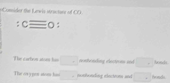 eConider the Lewis structure of CO.
cequiv 0^4
The earbon stom has □ nonhonding electroms and □ hoads.
The cxygen stom has □ nonhonding electrom and □ bds.