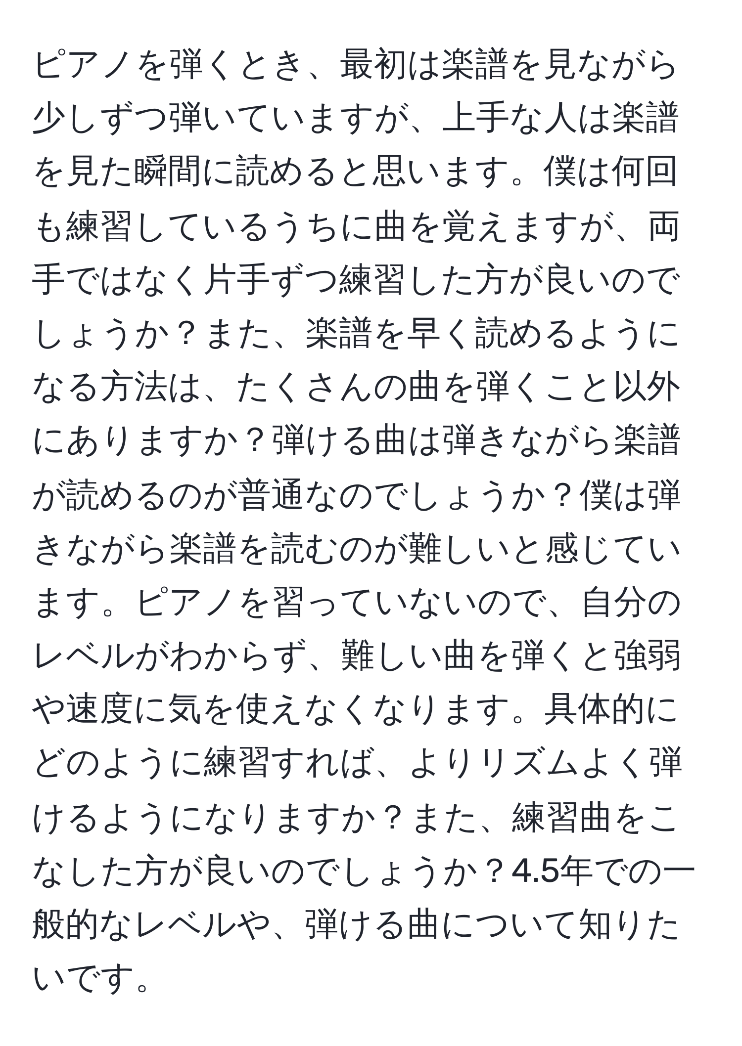 ピアノを弾くとき、最初は楽譜を見ながら少しずつ弾いていますが、上手な人は楽譜を見た瞬間に読めると思います。僕は何回も練習しているうちに曲を覚えますが、両手ではなく片手ずつ練習した方が良いのでしょうか？また、楽譜を早く読めるようになる方法は、たくさんの曲を弾くこと以外にありますか？弾ける曲は弾きながら楽譜が読めるのが普通なのでしょうか？僕は弾きながら楽譜を読むのが難しいと感じています。ピアノを習っていないので、自分のレベルがわからず、難しい曲を弾くと強弱や速度に気を使えなくなります。具体的にどのように練習すれば、よりリズムよく弾けるようになりますか？また、練習曲をこなした方が良いのでしょうか？4.5年での一般的なレベルや、弾ける曲について知りたいです。