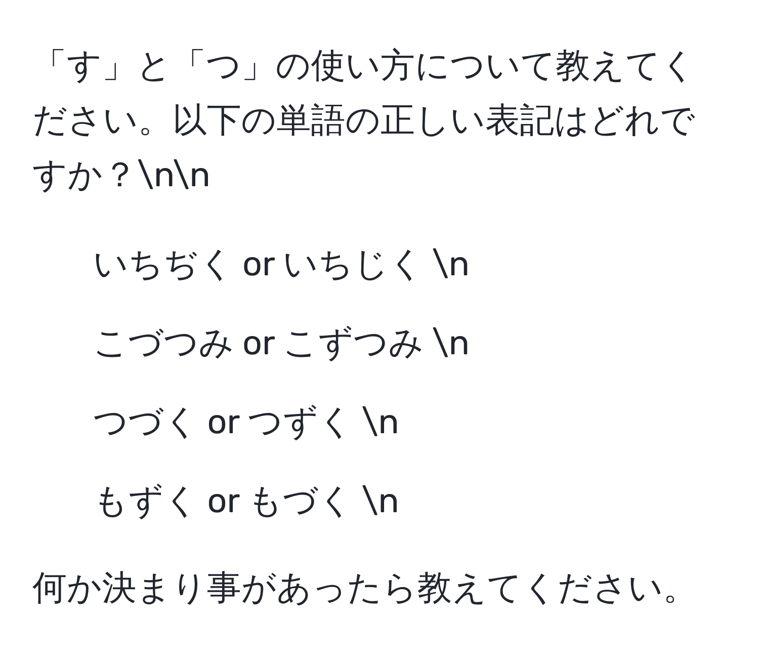 「す」と「つ」の使い方について教えてください。以下の単語の正しい表記はどれですか？nn
1. いちぢく  or  いちじく  n
2. こづつみ  or  こずつみ  n
3. つづく  or  つずく  n
4. もずく  or  もづく  n

何か決まり事があったら教えてください。