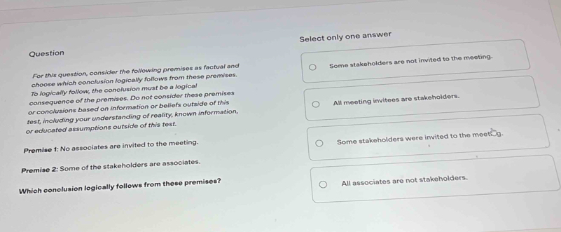 Select only one answer
Question
For this question, consider the following premises as factual and
choose which conclusion logically follows from these premises. Some stakeholders are not invited to the meeting.
To logically follow, the conclusion must be a logical
consequence of the premises. Do not consider these premises
or conclusions based on information or beliefs outside of this
test, including your understanding of reality, known information, All meeting invitees are stakeholders.
or educated assumptions outside of this test.
Some stakeholders were invited to the meetg.
Premise 1: No associates are invited to the meeting.
Premise 2: Some of the stakeholders are associates.
Which conclusion logically follows from these premises?
All associates are not stakeholders.