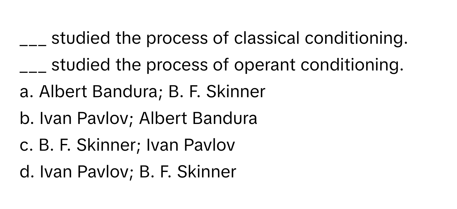 studied the process of classical conditioning. 
___ studied the process of operant conditioning.

a. Albert Bandura; B. F. Skinner
b. Ivan Pavlov; Albert Bandura
c. B. F. Skinner; Ivan Pavlov
d. Ivan Pavlov; B. F. Skinner