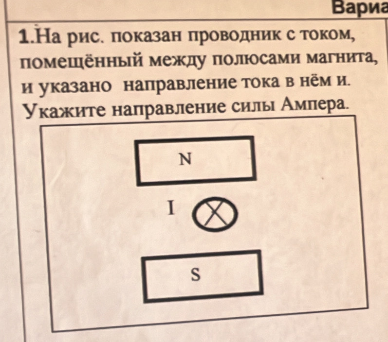 Βариа 
1.На рис. πоказан πроводник с током, 
помешённый между πолюсами магнита, 
иуказано направление тока в нём и. 
Укажите направление силы Ампера. 
N 
I 
S