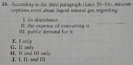 According to the third paragraph (lines 39-54), miscon
ceptions exist about liquid natural gas regarding:
I. its abundance.
II. the expense of converting it.
III. public demand for it.
F. I only
G. I only
H. II and III only
J. I. I1. and III