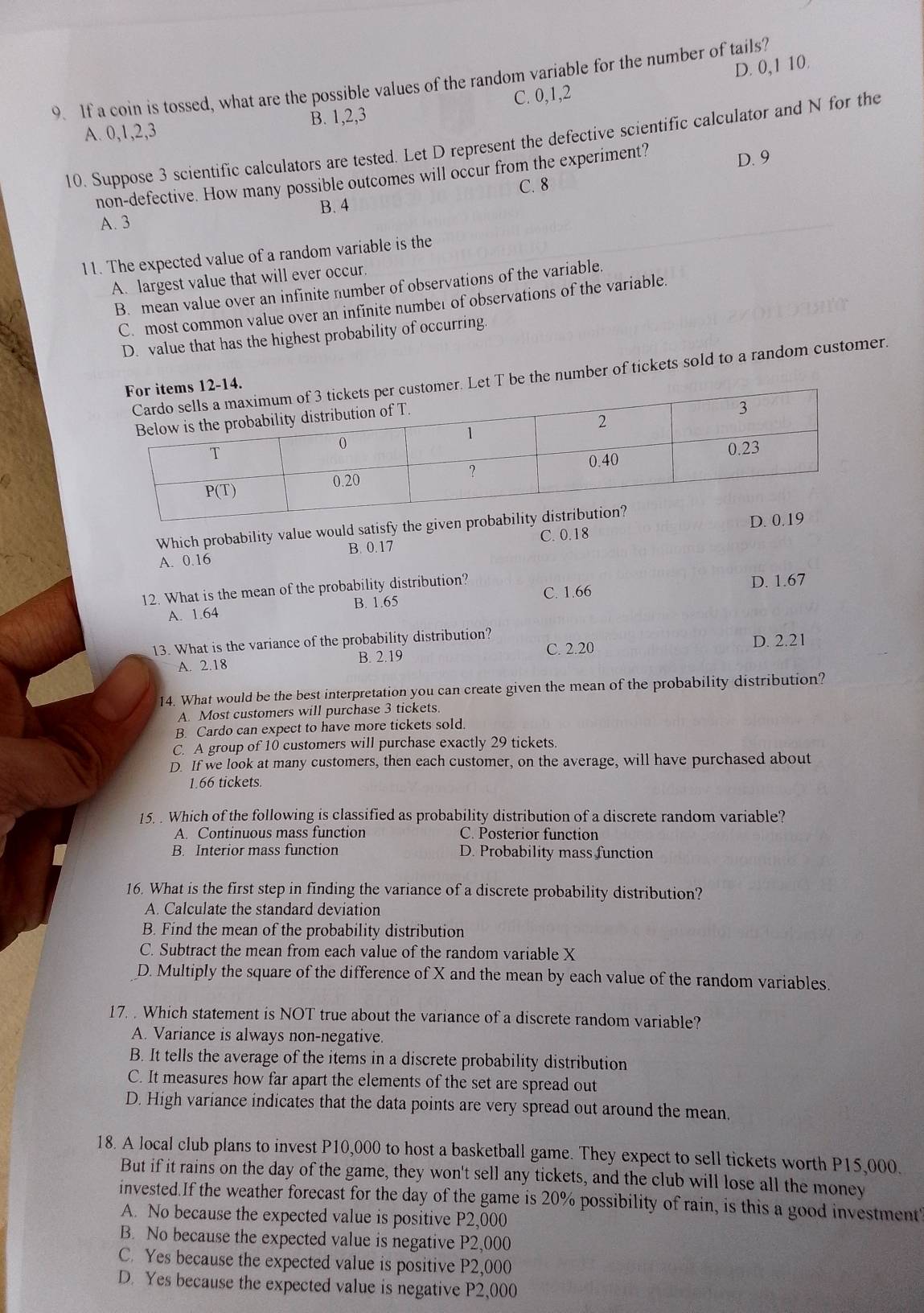 D. 0,1 10.
9. If a coin is tossed, what are the possible values of the random variable for the number of tails?
A. 0,1,2,3 B. 1,2,3 C. 0,1,2
10. Suppose 3 scientific calculators are tested. Let D represent the defective scientific calculator and N for the
non-defective. How many possible outcomes will occur from the experiment?
D. 9
C. 8
A. 3 B. 4
11. The expected value of a random variable is the
A. largest value that will ever occur.
B. mean value over an infinite number of observations of the variable.
C. most common value over an infinite number of observations of the variable
D. value that has the highest probability of occurring
t T be the number of tickets sold to a random customer.
Which probability value would satisfy the given probaD.
B. 0.17 C. 0.18
A. 0.16
12. What is the mean of the probability distribution? C. 1.66 D. 1.67
A. 1.64 B. 1.65
13. What is the variance of the probability distribution? C. 2.20 D. 2.21
A. 2.18
B. 2.19
14. What would be the best interpretation you can create given the mean of the probability distribution?
A. Most customers will purchase 3 tickets.
B. Cardo can expect to have more tickets sold.
C. A group of 10 customers will purchase exactly 29 tickets.
D. If we look at many customers, then each customer, on the average, will have purchased about
1.66 tickets.
15. . Which of the following is classified as probability distribution of a discrete random variable?
A. Continuous mass function C. Posterior function
B. Interior mass function D. Probability mass function
16. What is the first step in finding the variance of a discrete probability distribution?
A. Calculate the standard deviation
B. Find the mean of the probability distribution
C. Subtract the mean from each value of the random variable X
D. Multiply the square of the difference of X and the mean by each value of the random variables.
17. . Which statement is NOT true about the variance of a discrete random variable?
A. Variance is always non-negative.
B. It tells the average of the items in a discrete probability distribution
C. It measures how far apart the elements of the set are spread out
D. High variance indicates that the data points are very spread out around the mean.
18. A local club plans to invest P10,000 to host a basketball game. They expect to sell tickets worth P15,000.
But if it rains on the day of the game, they won't sell any tickets, and the club will lose all the money
invested.If the weather forecast for the day of the game is 20% possibility of rain, is this a good investment?
A. No because the expected value is positive P2,000
B. No because the expected value is negative P2,000
C. Yes because the expected value is positive P2,000
D. Yes because the expected value is negative P2,000