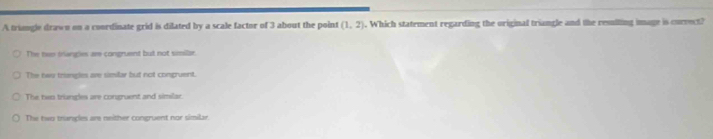 A trungle drawn on a coordinate grid is dilated by a scale factor of 3 about the point (1,2). Which statement regarding the original triangle and the resulting image is curvect?
The nee tangies are congruent but not similar.
The twu trimgles are similar but not congruent.
The two trangles are congruent and similar.
The two tranples are neither congruent nor similar.