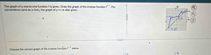 The graph of a one-to-one function f is given. Draw the graph of the inverse function f^(-1). For 
convenience (and as a hint), the graph of y=x is also given. 
Choose the correct graph of the inverse function f^(-1) below. 
D.