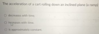 The acceleration of a cart rolling down an inclined plane (a ramp)
decreases with time.
increases with time. 1N°
is approximately constant.