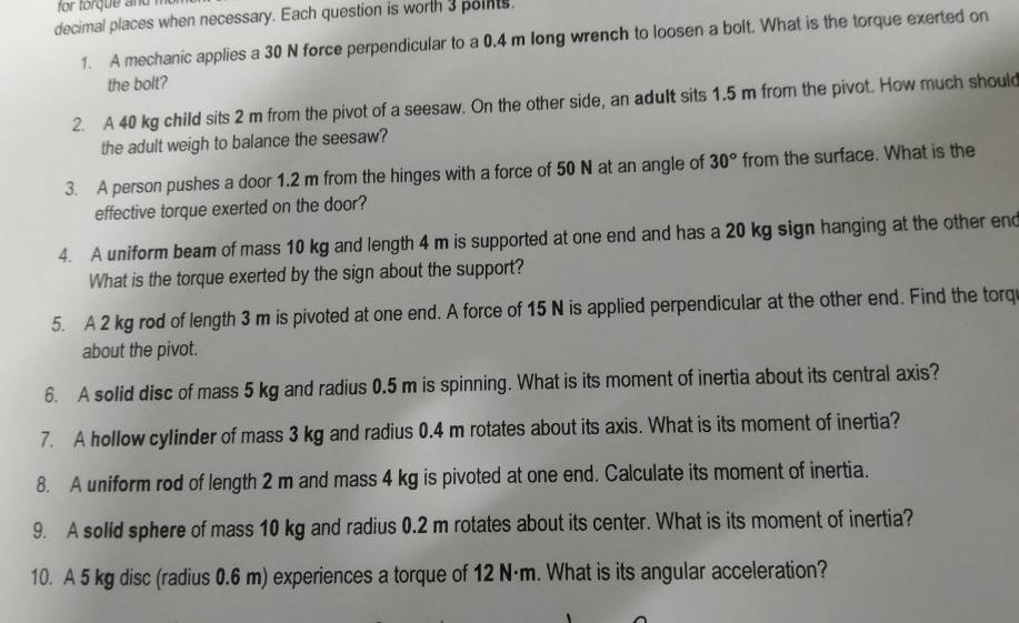 for torque and m 
decimal places when necessary. Each question is worth 3 points. 
1. A mechanic applies a 30 N force perpendicular to a 0.4 m long wrench to loosen a bolt. What is the torque exerted on 
the bolt? 
2. A 40 kg child sits 2 m from the pivot of a seesaw. On the other side, an adult sits 1.5 m from the pivot. How much should 
the adult weigh to balance the seesaw? 
3. A person pushes a door 1.2 m from the hinges with a force of 50 N at an angle of 30° from the surface. What is the 
effective torque exerted on the door? 
4. A uniform beam of mass 10 kg and length 4 m is supported at one end and has a 20 kg sign hanging at the other end 
What is the torque exerted by the sign about the support? 
5. A 2 kg rod of length 3 m is pivoted at one end. A force of 15 N is applied perpendicular at the other end. Find the torq 
about the pivot. 
6. A solid disc of mass 5 kg and radius 0.5 m is spinning. What is its moment of inertia about its central axis? 
7. A hollow cylinder of mass 3 kg and radius 0.4 m rotates about its axis. What is its moment of inertia? 
8. A uniform rod of length 2 m and mass 4 kg is pivoted at one end. Calculate its moment of inertia. 
9. A solid sphere of mass 10 kg and radius 0.2 m rotates about its center. What is its moment of inertia? 
10. A 5 kg disc (radius 0.6 m) experiences a torque of 12 N·m. What is its angular acceleration?