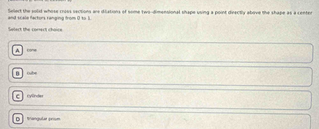 Select the solid whose cross sections are dilations of some two-dimensional shape using a point directly above the shape as a center
and scale factors ranging from 0 to 1.
Select the correct choice.
A cane
B cube
C cylinder
triangular prism