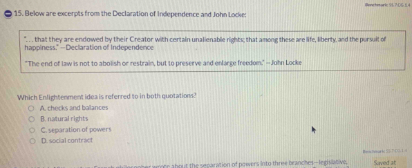 Benchmark: $5.7 CG. 1.4
15. Below are excerpts from the Declaration of Independence and John Locke:
, that they are endowed by their Creator with certain unalienable rights; that among these are life, liberty, and the pursuit of
happiness." —Declaration of Independence
"The end of law is not to abolish or restrain, but to preserve and enlarge freedom," —John Locke
Which Enlightenment idea is referred to in both quotations?
A. checks and balances
B. natural rights
C. separation of powers
D. social contract
Benchmarkz 5S 7 C C. 1.4
her wrote about the separation of powers into three branches—legislative. Saved at