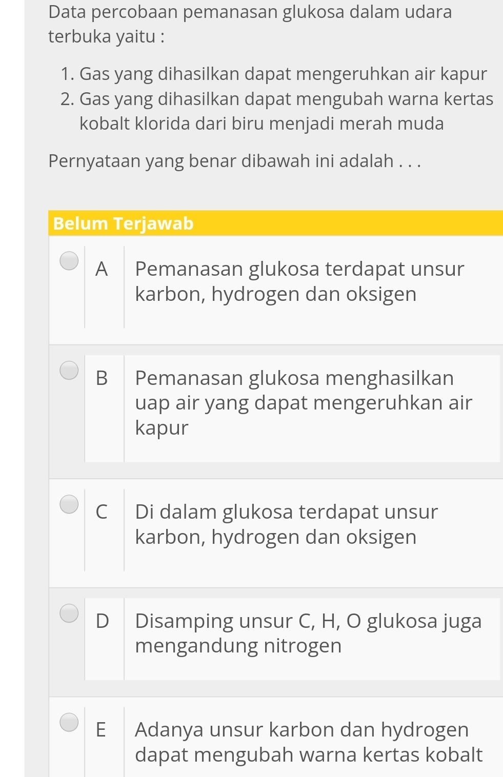 Data percobaan pemanasan glukosa dalam udara
terbuka yaitu :
1. Gas yang dihasilkan dapat mengeruhkan air kapur
2. Gas yang dihasilkan dapat mengubah warna kertas
kobalt klorida dari biru menjadi merah muda
Pernyataan yang benar dibawah ini adalah . . .
Belum Terjawab
A Pemanasan glukosa terdapat unsur
karbon, hydrogen dan oksigen
B Pemanasan glukosa menghasilkan
uap air yang dapat mengeruhkan air
kapur
C Di dalam glukosa terdapat unsur
karbon, hydrogen dan oksigen
D Disamping unsur C, H, O glukosa juga
mengandung nitrogen
E Adanya unsur karbon dan hydrogen
dapat mengubah warna kertas kobalt