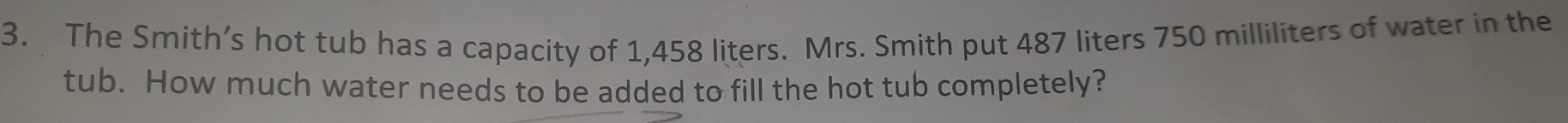 The Smith’s hot tub has a capacity of 1,458 liters. Mrs. Smith put 487 liters 750 milliliters of water in the 
tub. How much water needs to be added to fill the hot tub completely?