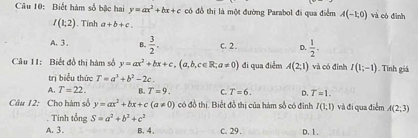 Biết hàm số bậc hai y=ax^2+bx+c có đồ thị là một đường Parabol đi qua điểm A(-1;0) và có đỉnh
I(1;2). Tính a+b+c.
B.  3/2 .
A. 3. C. 2. D.  1/2 . 
Câu 11: Biết đồ thị hàm số y=ax^2+bx+c, (a,b,c∈ R;a!= 0) đi qua điểm A(2;1) và có đỉnh I(1;-1). Tính giá
trị biểu thức T=a^3+b^2-2c.
A. T=22. B. T=9. C. T=6. D. T=1. 
Câu 12: Cho hàm số y=ax^2+bx+c(a!= 0) có đồ thị. Biết đồ thị của hàm số có đỉnh I(1;1) và đi qua điểm A(2;3)
Tính tổng S=a^2+b^2+c^2
A. 3. B. 4. c. 29. D. 1.