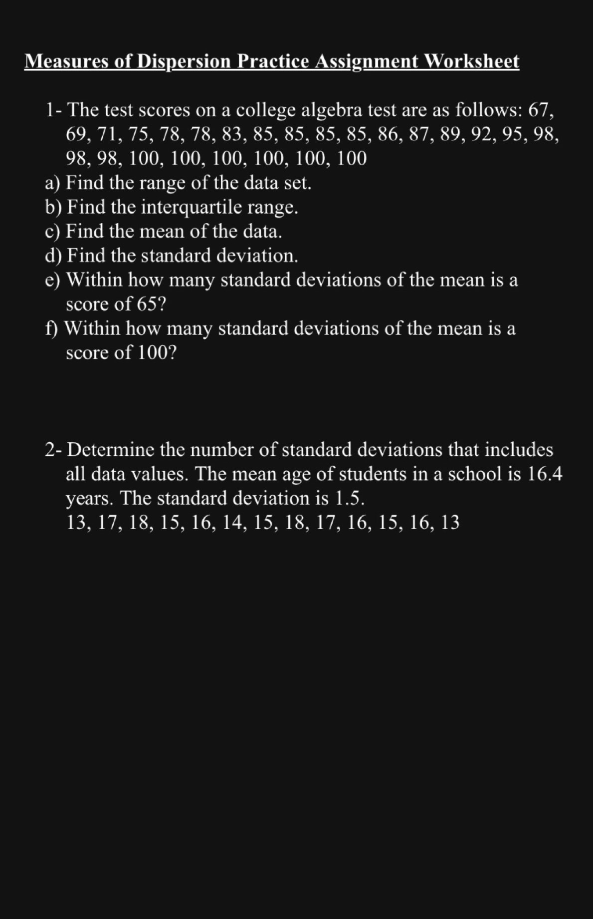 Measures of Dispersion Practice Assignment Worksheet 
1- The test scores on a college algebra test are as follows: 67,
69, 71, 75, 78, 78, 83, 85, 85, 85, 85, 86, 87, 89, 92, 95, 98,
98, 98, 100, 100, 100, 100, 100, 100
a) Find the range of the data set. 
b) Find the interquartile range. 
c) Find the mean of the data. 
d) Find the standard deviation. 
e) Within how many standard deviations of the mean is a 
score of 65? 
f) Within how many standard deviations of the mean is a 
score of 100? 
2- Determine the number of standard deviations that includes 
all data values. The mean age of students in a school is 16.4
years. The standard deviation is 1.5.
13, 17, 18, 15, 16, 14, 15, 18, 17, 16, 15, 16, 13