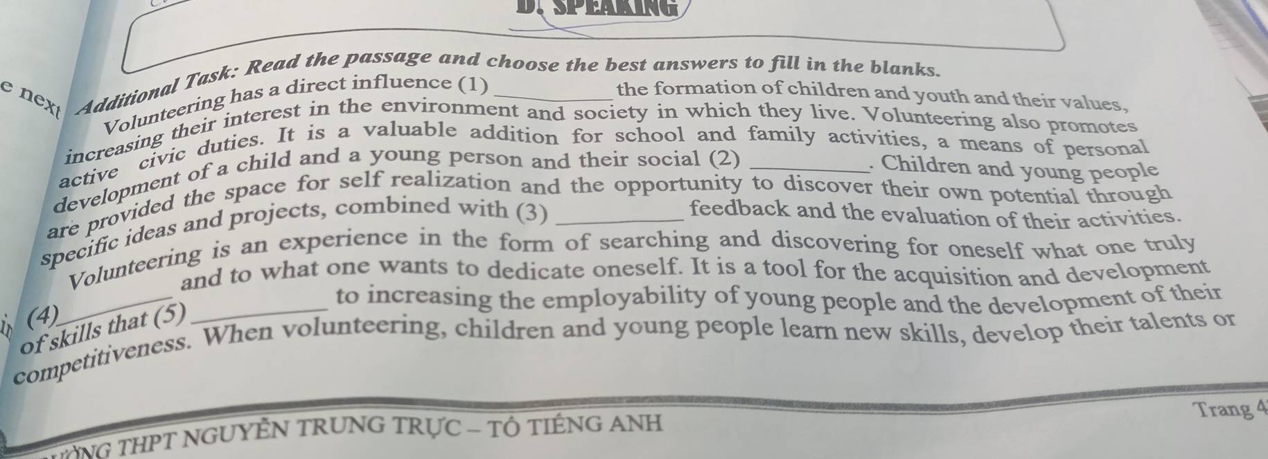 nex Additional Task: Read the passage and choose the best answers to fill in the blanks. 
Volunteering has a direct influence (1) the formation of children and youth and their values, 
increasing their interest in the environment and society in which they live. Volunteering also promotes 
active civic duties. It is a valuable addition for school and family activities, a means of personal 
development of a child and a young person and their social (2) _. Children and young people 
are provided the space for self realization and the opportunity to discover their own potential through 
specific ideas and projects, combined with (3)_ 
feedback and the evaluation of their activities. 
Volunteering is an experience in the form of searching and discovering for oneself what one truly 
and to what one wants to dedicate oneself. It is a tool for the acquisition and development 
_to increasing the employability of young people and the development of their 
(4) 
_ 
of skills that (5) 
competitiveness. When volunteering, children and young people learn new skills, develop their talents or 
YNG THPT NGUYÊN TRUNG TRỤC - TÔ TIÊNG ANH Trang 4