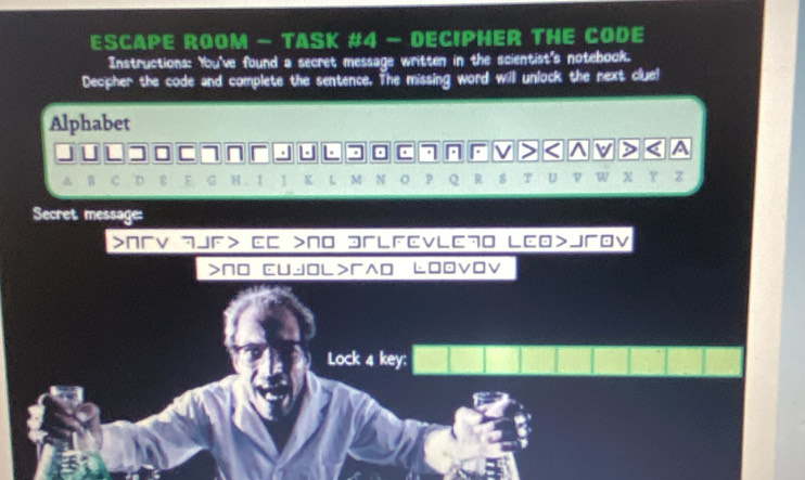 ESCAPE ROOM - TASK #4 - DECIPHER THE CODE 
Instructions: You've found a secret message written in the scientist's notebook. 
Decipher the code and complete the sentence. The missing word will unlock the next clue! 
Alphabet 
. . . V ) ^ v > < A 
B 
4 I 1 K M R $ T U w X p z 
Secret message: 
>пV ¬JF> EC >N0 эLFEvl70 LCO>JOV 
>NO CUjOレ>^O Ł0DVOV 
Lock 4 key: