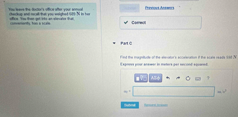 You leave the doctor's office after your annual Previous Answers 
checkup and recall that you weighed 689 N in her 
office You then get into an elevator that. 
conveniently, has a scale Correct 
Part C 
Find the magnitude of the elevator's acceleration if the scale reads 598 N
Express your answer in meters per second squared.
Asumlimits phi
?
a_2=
m/s^2
Submit Request Answer
