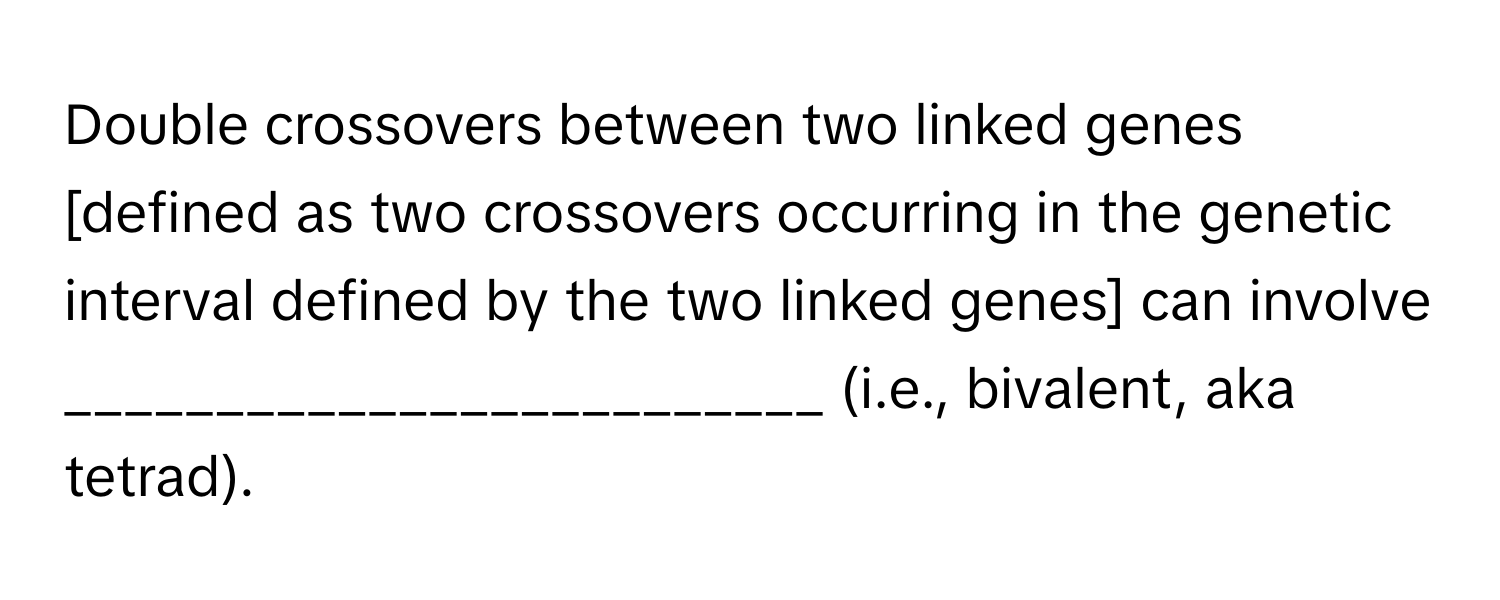 Double crossovers between two linked genes [defined as two crossovers occurring in the genetic interval defined by the two linked genes] can involve _________________________ (i.e., bivalent, aka tetrad).