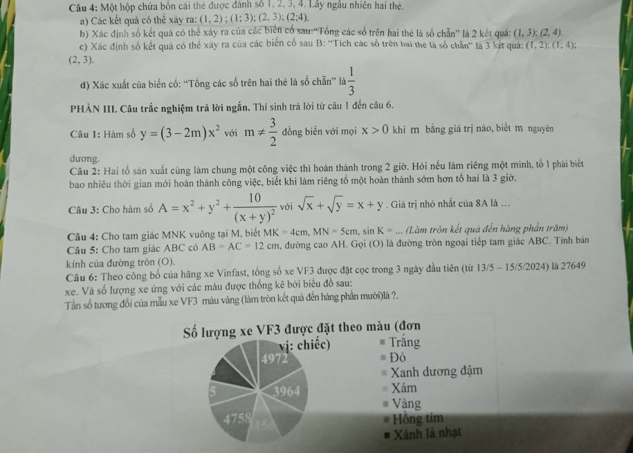 Một hộp chứa bốn cái thẻ được đánh số 1, 2, 3, 4. Lây ngầu nhiên hai thẻ.
a) Các kết quả có thể xây ra: (1,2);(1;3);(2,3);(2;4).
b) Xác định số kết quả có thể xảy ra của các biên cổ sau:“Tổng các số trên hai thẻ là số chẵn” là 2 kết quá: (1,3);(2,4).
c) Xác định số kết quả có thể xây ra của các biển cố sau B: “Tích các số trên hai the là số chẵn' là 3 kết quả: (1,2);(1;4);
(2,3).
d) Xác xuất của biến cố: “Tổng các số trên hai thẻ là số chẵn” la 1/3 
PHÀN III. Câu trắc nghiệm trả lời ngắn. Thí sinh trả lời từ câu 1 đến câu 6.
Câu 1: Hàm số y=(3-2m)x^2 với m!=  3/2  đồng biển với mọi x>0 khi m bằng giá trị nào, biết m nguyên
dương.
Câu 2: Hai tổ sản xuất cùng làm chung một công việc thì hoàn thành trong 2 giờ. Hỏi nếu làm riêng một mình, tổ 1 phải biết
bao nhiều thời gian mới hoàn thành công việc, biết khi làm riêng tổ một hoàn thành sớm hơn tổ hai là 3 giờ.
Câu 3: Cho hàm số A=x^2+y^2+frac 10(x+y)^2 với sqrt(x)+sqrt(y)=x+y. Giá trị nhỏ nhất của 8A là ...
Câu 4: Cho tam giác MNK vuông tại M, biết MK=4cm,MN=5cm,sin K=.. (Làm tròn kết quả đến hàng phần trăm)
Câu 5: Cho tam giác ABC có AB=AC=12cm , đường cao AH. Gọi (O) là đường tròn ngoại tiếp tam giác ABC. Tính bán
kính của đường tròn (O).
Câu 6: Theo công bố của hãng xe Vinfast, tổng số xe VF3 được đặt cọc trong 3 ngày đầu tiên (từ 13/5 - 15/5/2024) là 27649
xe. Và số lượng xe ứng với các màu được thống kê bởi biểu đồ sau:
Tần số tương đối của mẫu xe VF3 màu vàng (làm tròn kết quả đến hàng phần mười)là ?.
Số lượng xe VF3 được đặt theo màu (đơn
vị: chiếc) # Trằng
4972 Đô
Xanh dương đậm
5 3964 Xám
u Vàng
4758 Hồng tím
A
Xánh là nhạt