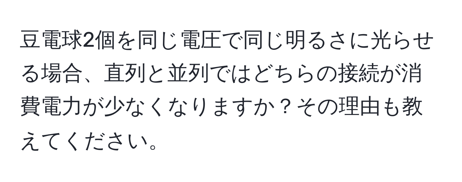 豆電球2個を同じ電圧で同じ明るさに光らせる場合、直列と並列ではどちらの接続が消費電力が少なくなりますか？その理由も教えてください。