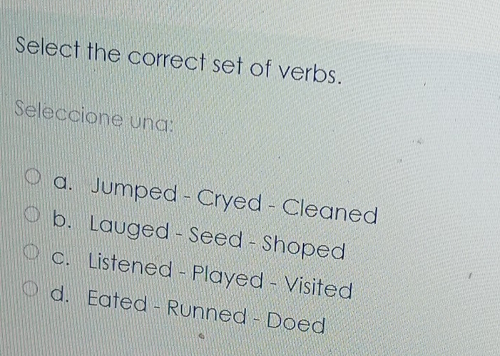 Select the correct set of verbs.
Seleccione una:
a. Jumped - Cryed - Cleaned
b. Lauged - Seed - Shoped
c. Listened - Played - Visited
d. Eated - Runned - Doed