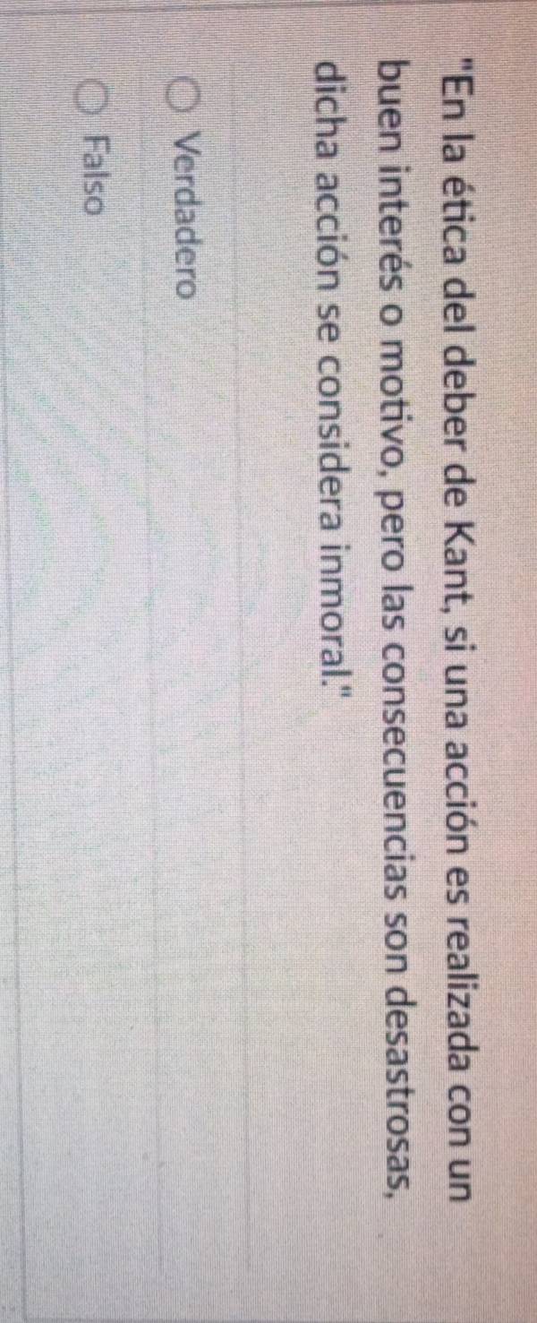 "En la ética del deber de Kant, si una acción es realizada con un
buen interés o motivo, pero las consecuencias son desastrosas,
dicha acción se considera inmoral.'
Verdadero
Falso