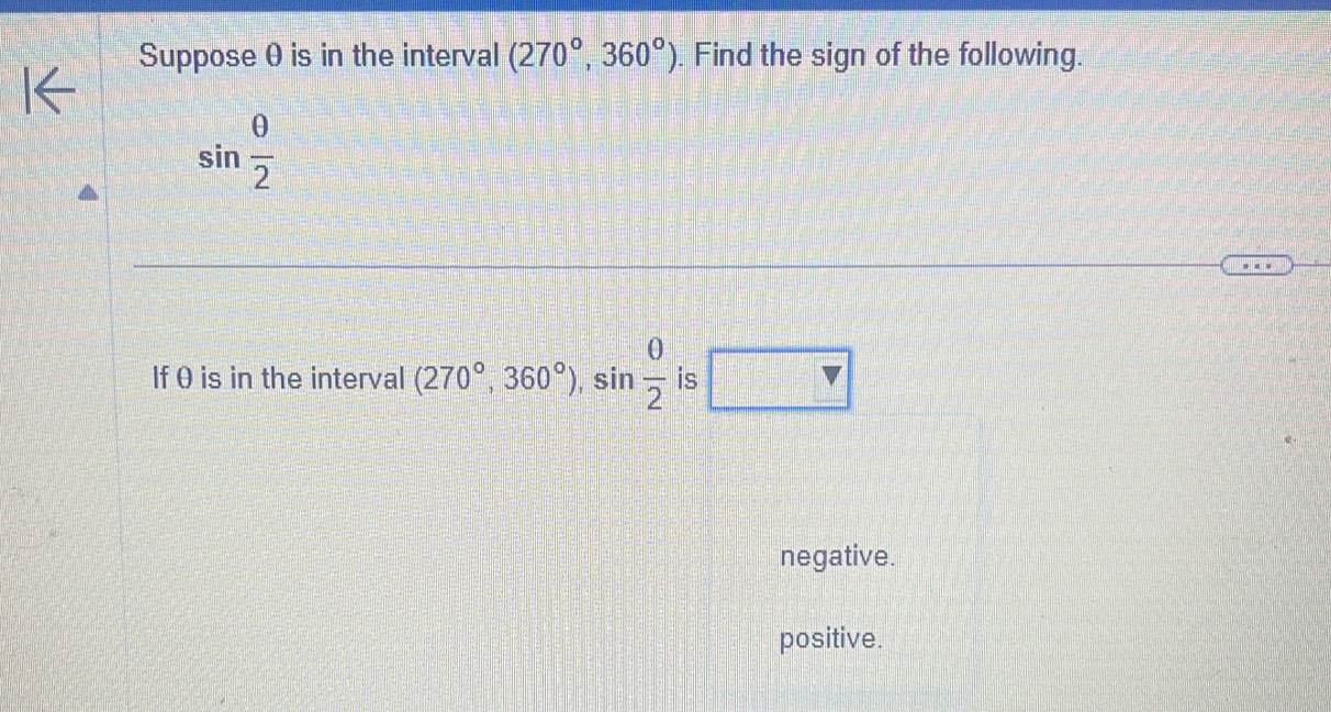 Suppose θ is in the interval (270°,360°). Find the sign of the following.
sin  θ /2 
If θ is in the interval (270°,360°), sin  θ /2  is □ V>
negative.
positive.