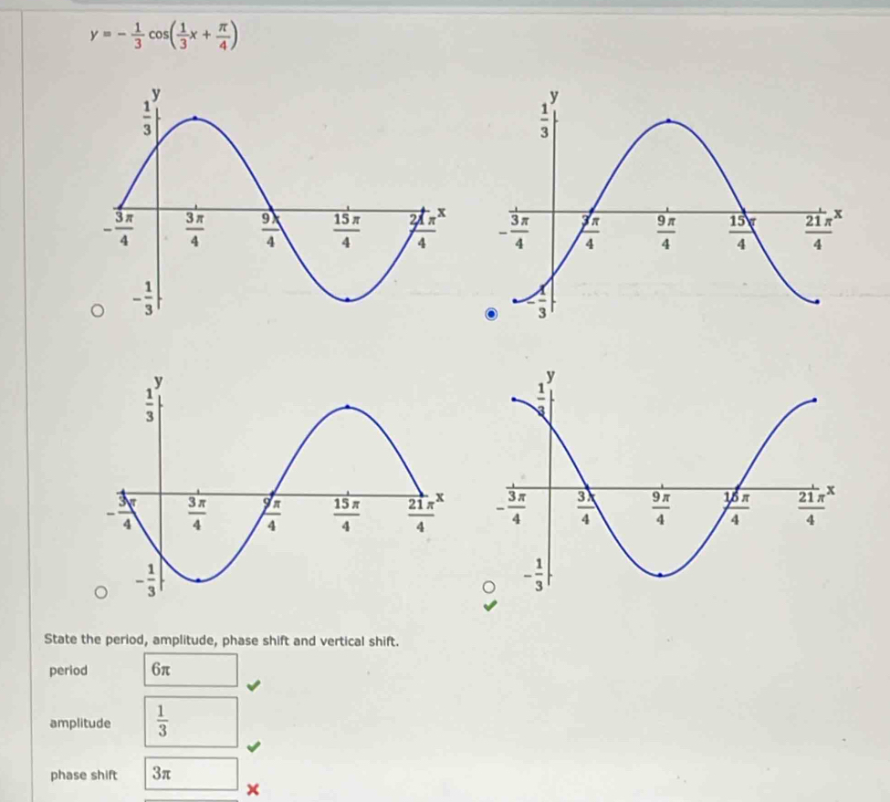 y=- 1/3 cos ( 1/3 x+ π /4 )
State the period, amplitude, phase shift and vertical shift.
period 6π
amplitude  1/3 
phase shift 3π x