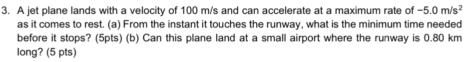 A jet plane lands with a velocity of 100 m/s and can accelerate at a maximum rate of -5.0m/s^2
as it comes to rest. (a) From the instant it touches the runway, what is the minimum time needed 
before it stops? (5pts) (b) Can this plane land at a small airport where the runway is 0.80 km
long? (5 pts)