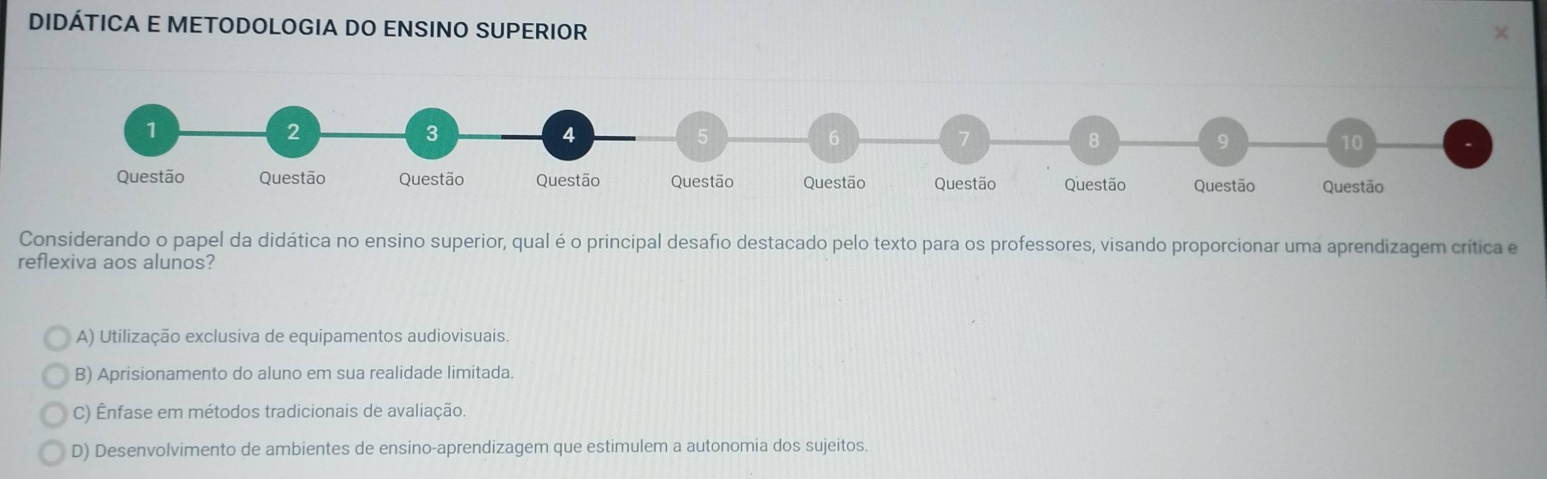 DIDÁTICA E METODOLOGIA DO ENSINO SUPERIOR
1
2
3
4
6
7
8
9
10
Questão Questão Questão Questão Questão Questão Questão Questão Questão Questão
Considerando o papel da didática no ensino superior, qual é o principal desafio destacado pelo texto para os professores, visando proporcionar uma aprendizagem crítica e
reflexiva aos alunos?
A) Utilização exclusiva de equipamentos audiovisuais.
B) Aprisionamento do aluno em sua realidade limitada.
C) Ênfase em métodos tradicionais de avaliação.
D) Desenvolvimento de ambientes de ensino-aprendizagem que estimulem a autonomia dos sujeitos