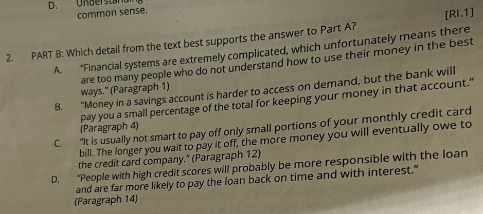 D. Understandi
common sense.
2. PART B: Which detail from the text best supports the answer to Part A? [RI.1]
A. “Financial systems are extremely complicated, which unfortunately means there
are too many people who do not understand how to use their money in the best
B. “Money in a savings account is harder to access on demand, but the bank will
ways.” (Paragraph 1)
pay you a small percentage of the total for keeping your money in that account.”
C. “It is usually not smart to pay off only small portions of your monthly credit card
(Paragraph 4)
bill. The longer you wait to pay it off, the more money you will eventually owe to
the credit card company.” (Paragraph 12)
D. “People with high credit scores will probably be more responsible with the loan
and are far more likely to pay the loan back on time and with interest.”
(Paragraph 14)