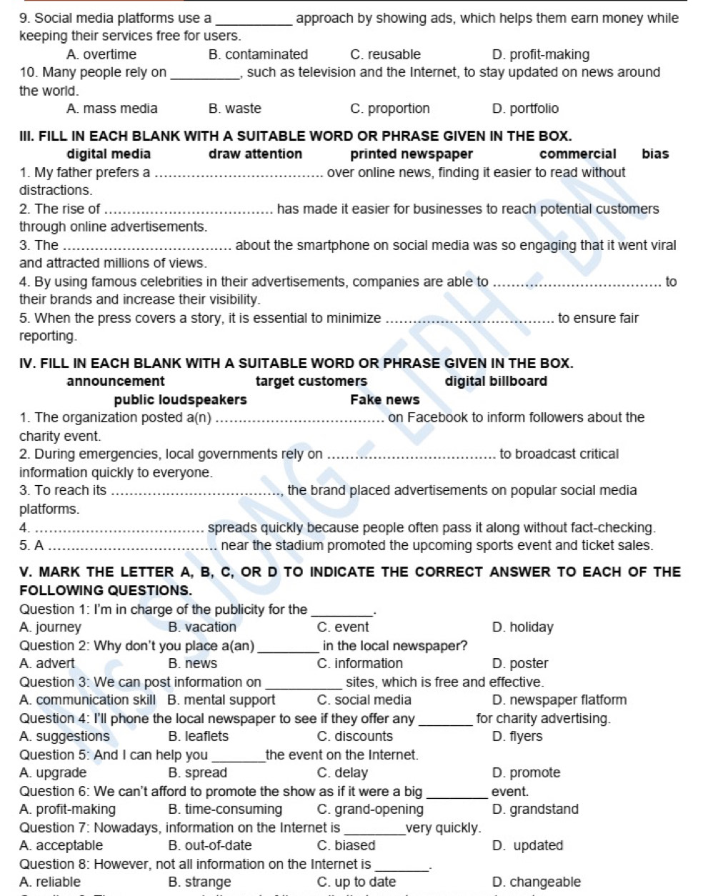 Social media platforms use a _approach by showing ads, which helps them earn money while
keeping their services free for users.
A. overtime B. contaminated C. reusable D. profit-making
10. Many people rely on _, such as television and the Internet, to stay updated on news around
the world.
A. mass media B. waste C. proportion D. portfolio
III. FILL IN EACH BLANK WITH A SUITABLE WORD OR PHRASE GIVEN IN THE BOX.
digital media draw attention printed newspaper commercial bias
1. My father prefers a_ over online news, finding it easier to read without
distractions.
2. The rise of_ has made it easier for businesses to reach potential customers
through online advertisements.
3. The _about the smartphone on social media was so engaging that it went viral
and attracted millions of views.
4. By using famous celebrities in their advertisements, companies are able to _to
their brands and increase their visibility.
5. When the press covers a story, it is essential to minimize _to ensure fair
reporting.
IV. FILL IN EACH BLANK WITH A SUITABLE WORD OR PHRASE GIVEN IN THE BOX.
announcement target customers digital billboard
public loudspeakers Fake news
1. The organization posted a(n) _on Facebook to inform followers about the
charity event.
2. During emergencies, local governments rely on _to broadcast critical
information quickly to everyone.
3. To reach its _the brand placed advertisements on popular social media
platforms.
4. _spreads quickly because people often pass it along without fact-checking.
5. A _near the stadium promoted the upcoming sports event and ticket sales.
V. MARK THE LETTER A, B, C, OR D TO INDICATE THE CORRECT ANSWER TO EACH OF THE
FOLLOWING QUESTIONS.
Question 1: I'm in charge of the publicity for the_
A. journey B. vacation C. event D. holiday
Question 2: Why don't you place a(an) _in the local newspaper?
A. advert B. news C. information D. poster
Question 3: We can post information on _sites, which is free and effective.
A. communication skill B. mental support C. social media D. newspaper flatform
Question 4: I'll phone the local newspaper to see if they offer any_ for charity advertising.
A. suggestions B. leaflets C. discounts D. flyers
Question 5: And I can help you _the event on the Internet.
A. upgrade B. spread C. delay D. promote
Question 6: We can't afford to promote the show as if it were a big _event.
A. profit-making B. time-consuming C. grand-opening D. grandstand
Question 7: Nowadays, information on the Internet is _very quickly.
A. acceptable B. out-of-date C. biased D. updated
Question 8: However, not all information on the Internet is_
A. reliable B. strange C. up to date D. changeable