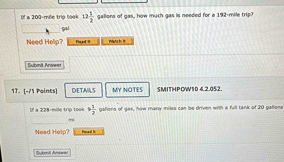 If a 200-mile trip took 12 1/2  gallons of gas, how much gas is needed for a 192-mile trip? 
gal 
Need Help? Read It Watch it 
Submit Answer 
17. [-/1 Points] DETAILS MY NOTES SMITHPOW10 4.2.052. 
If a 228-mile trip took 9 1/2  gallons of gas, how many miles can be driven with a full tank of 20 gallons
mi
Need Help? Read It 
Submit Answer